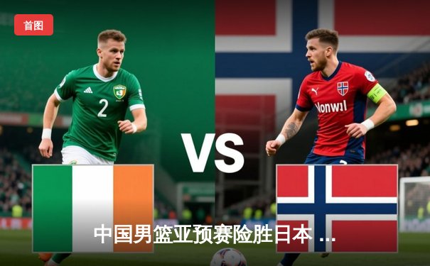 中国男篮亚预赛险胜日本 胡金秋23+13统治内线