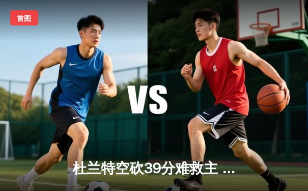 杜兰特空砍39分难救主 太阳加时憾负独行侠东契奇三双定乾坤