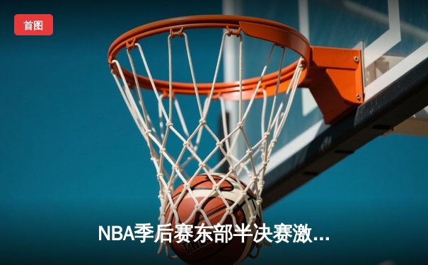 NBA季后赛东部半决赛激战，凯尔特人抢七力克雄鹿晋级东决