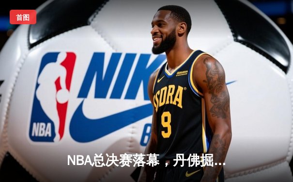 NBA总决赛落幕，丹佛掘金首夺总冠军创造历史